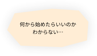 何から始めたらいいのかわからない…