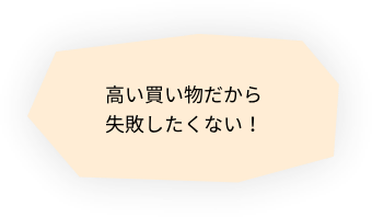 高い買い物だから失敗したくない！