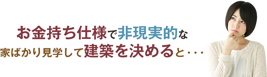 お金持仕様で非現実的な 家ばかり見学して建築を決めると・・・