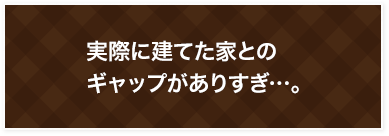 実際に建てた家との ギャップがありすぎ…。