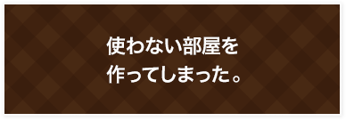 使わない部屋を作ってしまった