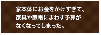 家本体にお金をかけすぎて、 家具や家電にまわす予算が なくなってしまった。