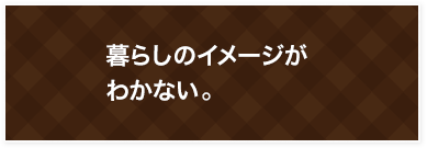 暮らしのイメージがわかない