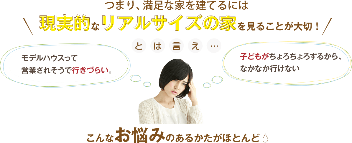 つまり満足な家を建てるには現実的なリアルサイズの家を見ることが大切　とはいえ…　「モデルハウスって営業されそうで行きづらい」「子どもがちょろちょろするからなかなか行けない」　こんなお悩みのある方がほとんど