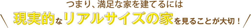 つまり満足な家を建てるには現実的なリアルサイズの家を見ることが大切