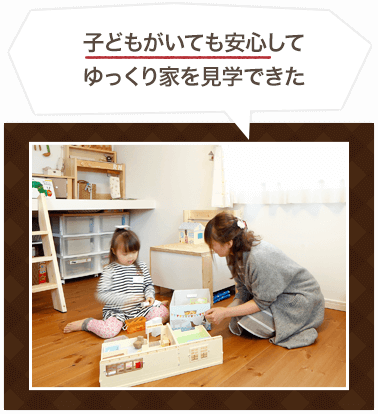 子どもがいても安心して ゆっくり家を見学できた