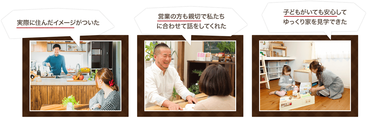 実際に住んだイメージがついた 営業の方も親切で私たち に合わせて話をしてくれた 子どもがいても安心して ゆっくり家を見学できた