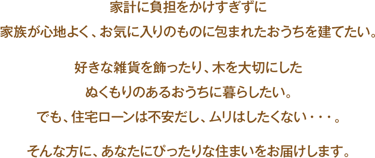 家計に負担をかけすぎずに家族が心地よく、お気に入りのものに包まれたおうちを建てたい。好きな雑貨を飾ったり、木を大切にしたぬくもりのあるおうちに暮らしたい。でも、住宅ローンは不安だし、ムリはしたくない・・・。そんな方に、あなたにぴったりな住まいをお届けします。